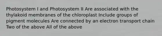 Photosystem I and Photosystem II Are associated with the thylakoid membranes of the chloroplast Include groups of pigment molecules Are connected by an electron transport chain Two of the above All of the above