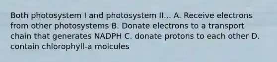 Both photosystem I and photosystem II... A. Receive electrons from other photosystems B. Donate electrons to a transport chain that generates NADPH C. donate protons to each other D. contain chlorophyll-a molcules