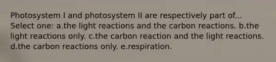 Photosystem I and photosystem II are respectively part of... Select one: a.the light reactions and the carbon reactions. b.the light reactions only. c.the carbon reaction and the light reactions. d.the carbon reactions only. e.respiration.