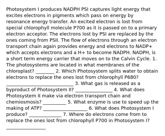 Photosystem I produces NADPH PSI captures light energy that excites electrons in pigments which pass on energy by resonance energy transfer. An excited electron is lost from special chlorophyll molecule P700 as it is passed on to a primary electron acceptor. The electrons lost by PSI are replaced by the ones coming from PSII. The flow of electrons through an electron transport chain again provides energy and electrons to NADP+ which accepts electrons and a H+ to become NADPH. NADPH, is a short term energy carrier that moves on to the Calvin Cycle. 1. The photosystems are located in what membranes of the chloroplast? ________ 2. Which Photosystem splits water to obtain electrons to replace the ones lost from chlorophyll P680? _____________________________ 3. What gas is released as a byproduct of Photosystem II? ________________ 4. What does Photosystem II make via electron transport chain and chemiosmosis? __________ 5. What enzyme is use to speed up the making of ATP? ___________________ 6. What does Photosystem I produce? ______________ 7. Where do electrons come from to replace the ones lost from chlorophyll P700 in Photosystem I? _________________