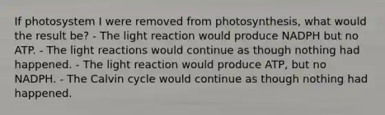 If photosystem I were removed from photosynthesis, what would the result be? - The light reaction would produce NADPH but no ATP. - The light reactions would continue as though nothing had happened. - The light reaction would produce ATP, but no NADPH. - The Calvin cycle would continue as though nothing had happened.