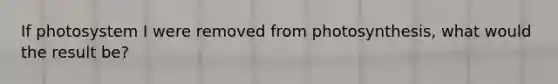 If photosystem I were removed from photosynthesis, what would the result be?