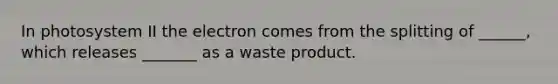 In photosystem II the electron comes from the splitting of ______, which releases _______ as a waste product.