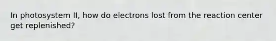 In photosystem II, how do electrons lost from the reaction center get replenished?