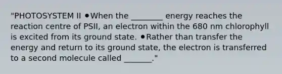 "PHOTOSYSTEM II ⚫When the ________ energy reaches the reaction centre of PSII, an electron within the 680 nm chlorophyll is excited from its ground state. ⚫Rather than transfer the energy and return to its ground state, the electron is transferred to a second molecule called _______."