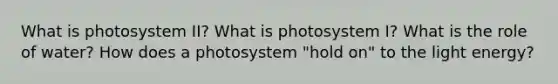 What is photosystem II? What is photosystem I? What is the role of water? How does a photosystem "hold on" to the light energy?