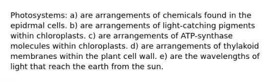 Photosystems: a) are arrangements of chemicals found in the epidrmal cells. b) are arrangements of light-catching pigments within chloroplasts. c) are arrangements of ATP-synthase molecules within chloroplasts. d) are arrangements of thylakoid membranes within the plant cell wall. e) are the wavelengths of light that reach the earth from the sun.