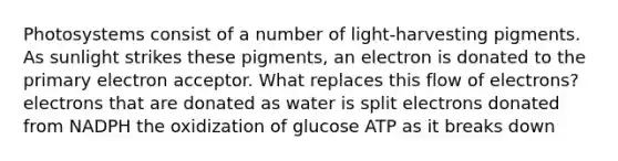 Photosystems consist of a number of light-harvesting pigments. As sunlight strikes these pigments, an electron is donated to the primary electron acceptor. What replaces this flow of electrons? electrons that are donated as water is split electrons donated from NADPH the oxidization of glucose ATP as it breaks down