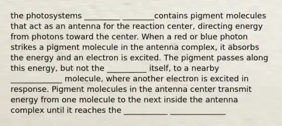 the photosystems _________ ________contains pigment molecules that act as an antenna for the reaction center, directing energy from photons toward the center. When a red or blue photon strikes a pigment molecule in the antenna complex, it absorbs the energy and an electron is excited. The pigment passes along this energy, but not the __________ itself, to a nearby _____________ molecule, where another electron is excited in response. Pigment molecules in the antenna center transmit energy from one molecule to the next inside the antenna complex until it reaches the ___________ ______________