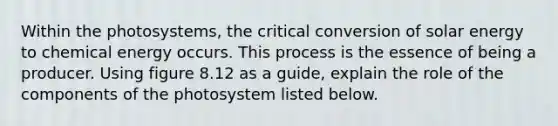 Within the photosystems, the critical conversion of solar energy to chemical energy occurs. This process is the essence of being a producer. Using figure 8.12 as a guide, explain the role of the components of the photosystem listed below.