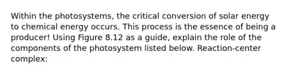 Within the photosystems, the critical conversion of solar energy to chemical energy occurs. This process is the essence of being a producer! Using Figure 8.12 as a guide, explain the role of the components of the photosystem listed below. Reaction-center complex: