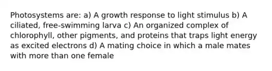 Photosystems are: a) A growth response to light stimulus b) A ciliated, free-swimming larva c) An organized complex of chlorophyll, other pigments, and proteins that traps light energy as excited electrons d) A mating choice in which a male mates with more than one female