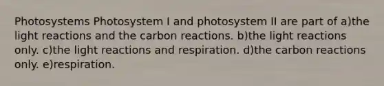 Photosystems Photosystem I and photosystem II are part of a)the light reactions and the carbon reactions. b)the light reactions only. c)the light reactions and respiration. d)the carbon reactions only. e)respiration.