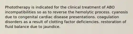 Phototherapy is indicated for the clinical treatment of ABO incompatibilities so as to reverse the hemolytic process. cyanosis due to congenital cardiac disease presentations. coagulation disorders as a result of clotting factor deficiencies. restoration of fluid balance due to jaundice.