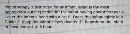 Phototherapy is instituted for an infant. What is the most appropriate nursing action for the infant having phototherapy? A. Cover the infant's head with a hat B. Dress the infant lightly in a T-shirt C. Keep the infant's eyes covered D. Reposition the infant at least every 4 to 8 hours