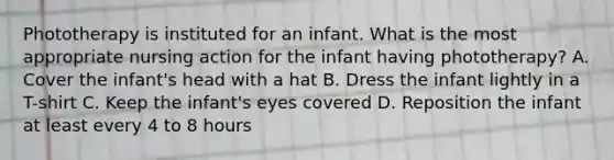 Phototherapy is instituted for an infant. What is the most appropriate nursing action for the infant having phototherapy? A. Cover the infant's head with a hat B. Dress the infant lightly in a T-shirt C. Keep the infant's eyes covered D. Reposition the infant at least every 4 to 8 hours