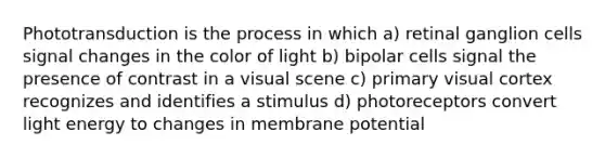 Phototransduction is the process in which a) retinal ganglion cells signal changes in the color of light b) bipolar cells signal the presence of contrast in a visual scene c) primary visual cortex recognizes and identifies a stimulus d) photoreceptors convert light energy to changes in membrane potential