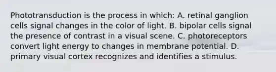 Phototransduction is the process in which: A. retinal ganglion cells signal changes in the color of light. B. bipolar cells signal the presence of contrast in a visual scene. C. photoreceptors convert light energy to changes in membrane potential. D. primary visual cortex recognizes and identifies a stimulus.