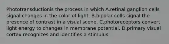 Phototransductionis the process in which A.retinal ganglion cells signal changes in the color of light. B.bipolar cells signal the presence of contrast in a visual scene. C.photoreceptors convert light energy to changes in membrane potential. D.primary visual cortex recognizes and identifies a stimulus.