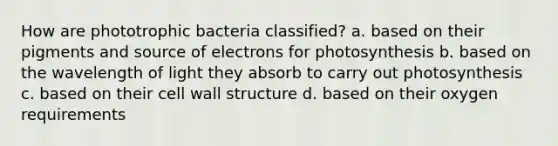 How are phototrophic bacteria classified? a. based on their pigments and source of electrons for photosynthesis b. based on the wavelength of light they absorb to carry out photosynthesis c. based on their cell wall structure d. based on their oxygen requirements