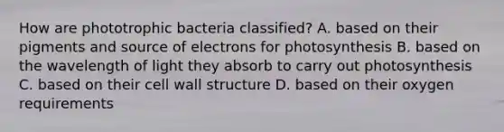 How are phototrophic bacteria classified? A. based on their pigments and source of electrons for photosynthesis B. based on the wavelength of light they absorb to carry out photosynthesis C. based on their cell wall structure D. based on their oxygen requirements