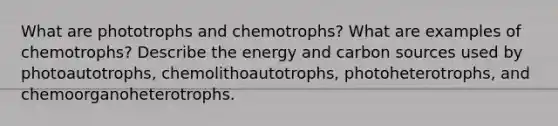 What are phototrophs and chemotrophs? What are examples of chemotrophs? Describe the energy and carbon sources used by photoautotrophs, chemolithoautotrophs, photoheterotrophs, and chemoorganoheterotrophs.