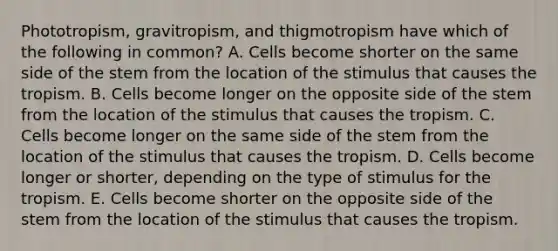 Phototropism, gravitropism, and thigmotropism have which of the following in common? A. Cells become shorter on the same side of the stem from the location of the stimulus that causes the tropism. B. Cells become longer on the opposite side of the stem from the location of the stimulus that causes the tropism. C. Cells become longer on the same side of the stem from the location of the stimulus that causes the tropism. D. Cells become longer or shorter, depending on the type of stimulus for the tropism. E. Cells become shorter on the opposite side of the stem from the location of the stimulus that causes the tropism.