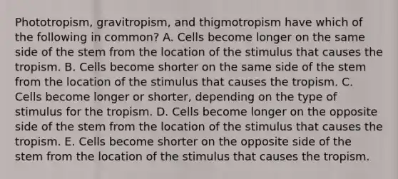 Phototropism, gravitropism, and thigmotropism have which of the following in common? A. Cells become longer on the same side of the stem from the location of the stimulus that causes the tropism. B. Cells become shorter on the same side of the stem from the location of the stimulus that causes the tropism. C. Cells become longer or shorter, depending on the type of stimulus for the tropism. D. Cells become longer on the opposite side of the stem from the location of the stimulus that causes the tropism. E. Cells become shorter on the opposite side of the stem from the location of the stimulus that causes the tropism.