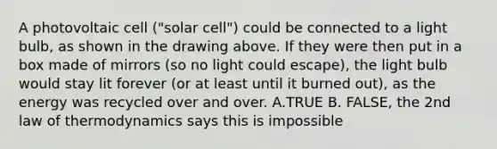 A photovoltaic cell ("solar cell") could be connected to a light bulb, as shown in the drawing above. If they were then put in a box made of mirrors (so no light could escape), the light bulb would stay lit forever (or at least until it burned out), as the energy was recycled over and over. A.TRUE B. FALSE, the 2nd law of thermodynamics says this is impossible