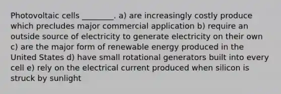 Photovoltaic cells ________. a) are increasingly costly produce which precludes major commercial application b) require an outside source of electricity to generate electricity on their own c) are the major form of renewable energy produced in the United States d) have small rotational generators built into every cell e) rely on the electrical current produced when silicon is struck by sunlight