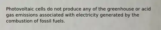 Photovoltaic cells do not produce any of the greenhouse or acid gas emissions associated with electricity generated by the combustion of fossil fuels.