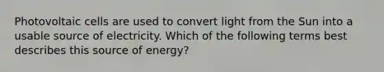 Photovoltaic cells are used to convert light from the Sun into a usable source of electricity. Which of the following terms best describes this source of energy?