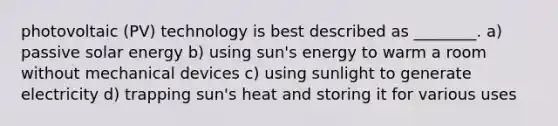 photovoltaic (PV) technology is best described as ________. a) passive solar energy b) using sun's energy to warm a room without mechanical devices c) using sunlight to generate electricity d) trapping sun's heat and storing it for various uses