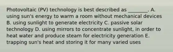 Photovoltaic (PV) technology is best described as ________. A. using sun's energy to warm a room without mechanical devices B. using sunlight to generate electricity C. passive solar technology D. using mirrors to concentrate sunlight, in order to heat water and produce steam for electricity generation E. trapping sun's heat and storing it for many varied uses