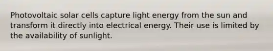 Photovoltaic solar cells capture light energy from the sun and transform it directly into electrical energy. Their use is limited by the availability of sunlight.