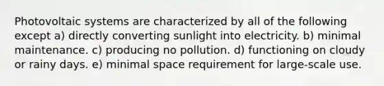 Photovoltaic systems are characterized by all of the following except a) directly converting sunlight into electricity. b) minimal maintenance. c) producing no pollution. d) functioning on cloudy or rainy days. e) minimal space requirement for large-scale use.