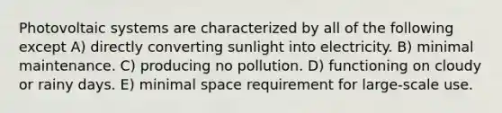 Photovoltaic systems are characterized by all of the following except A) directly converting sunlight into electricity. B) minimal maintenance. C) producing no pollution. D) functioning on cloudy or rainy days. E) minimal space requirement for large-scale use.