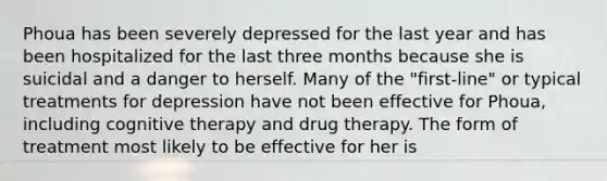 Phoua has been severely depressed for the last year and has been hospitalized for the last three months because she is suicidal and a danger to herself. Many of the "first-line" or typical treatments for depression have not been effective for Phoua, including cognitive therapy and drug therapy. The form of treatment most likely to be effective for her is