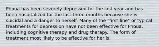 Phoua has been severely depressed for the last year and has been hospitalized for the last three months because she is suicidal and a danger to herself. Many of the "first-line" or typical treatments for depression have not been effective for Phoua, including cognitive therapy and drug therapy. The form of treatment most likely to be effective for her is: