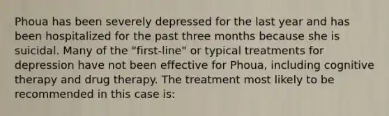 Phoua has been severely depressed for the last year and has been hospitalized for the past three months because she is suicidal. Many of the "first-line" or typical treatments for depression have not been effective for Phoua, including cognitive therapy and drug therapy. The treatment most likely to be recommended in this case is: