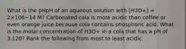 What is the pHpH of an aqueous solution with [H3O+] = 2×106−14 M? Carbonated cola is more acidic than coffee or even orange juice because cola contains phosphoric acid. What is the molar concentration of H3O+ in a cola that has a pH of 3.120? Rank the following from most to least acidic.