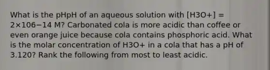 What is the pHpH of an aqueous solution with [H3O+] = 2×106−14 M? Carbonated cola is more acidic than coffee or even orange juice because cola contains phosphoric acid. What is the molar concentration of H3O+ in a cola that has a pH of 3.120? Rank the following from most to least acidic.