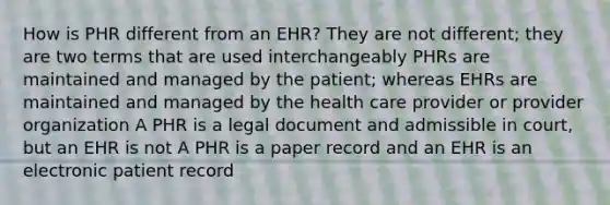 How is PHR different from an EHR? They are not different; they are two terms that are used interchangeably PHRs are maintained and managed by the patient; whereas EHRs are maintained and managed by the health care provider or provider organization A PHR is a legal document and admissible in court, but an EHR is not A PHR is a paper record and an EHR is an electronic patient record