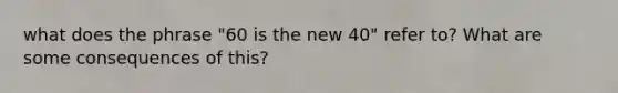 what does the phrase "60 is the new 40" refer to? What are some consequences of this?