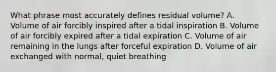 What phrase most accurately defines residual volume? A. Volume of air forcibly inspired after a tidal inspiration B. Volume of air forcibly expired after a tidal expiration C. Volume of air remaining in the lungs after forceful expiration D. Volume of air exchanged with normal, quiet breathing