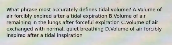 What phrase most accurately defines tidal volume? A.Volume of air forcibly expired after a tidal expiration B.Volume of air remaining in the lungs after forceful expiration C.Volume of air exchanged with normal, quiet breathing D.Volume of air forcibly inspired after a tidal inspiration