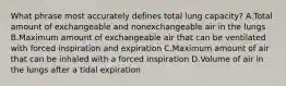 What phrase most accurately defines total lung capacity? A.Total amount of exchangeable and nonexchangeable air in the lungs B.Maximum amount of exchangeable air that can be ventilated with forced inspiration and expiration C.Maximum amount of air that can be inhaled with a forced inspiration D.Volume of air in the lungs after a tidal expiration