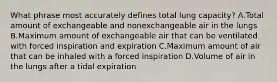 What phrase most accurately defines total lung capacity? A.Total amount of exchangeable and nonexchangeable air in the lungs B.Maximum amount of exchangeable air that can be ventilated with forced inspiration and expiration C.Maximum amount of air that can be inhaled with a forced inspiration D.Volume of air in the lungs after a tidal expiration