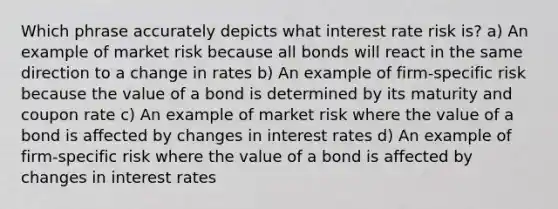 Which phrase accurately depicts what interest rate risk is? a) An example of market risk because all bonds will react in the same direction to a change in rates b) An example of firm-specific risk because the value of a bond is determined by its maturity and coupon rate c) An example of market risk where the value of a bond is affected by changes in interest rates d) An example of firm-specific risk where the value of a bond is affected by changes in interest rates