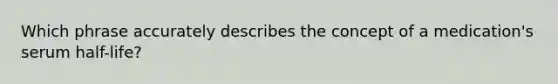 Which phrase accurately describes the concept of a medication's serum half-life?